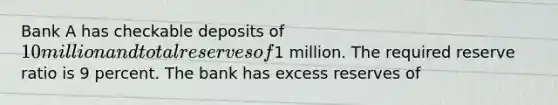 Bank A has checkable deposits of 10 million and total reserves of1 million. The required reserve ratio is 9 percent. The bank has excess reserves of