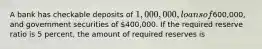 A bank has checkable deposits of 1,000,000, loans of600,000, and government securities of 400,000. If the required reserve ratio is 5 percent, the amount of required reserves is