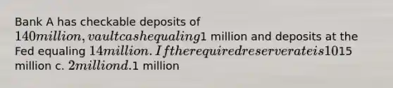 Bank A has checkable deposits of 140 million, vault cash equaling1 million and deposits at the Fed equaling 14 million. If the required reserve rate is 10% what is the amount of excess reserves Bank A is holding? a. it does not have any excess reserves b.15 million c. 2 million d.1 million