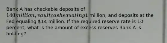 Bank A has checkable deposits of 140 million, vault cash equaling1 million, and deposits at the Fed equaling 14 million. If the required reserve rate is 10 percent, what is the amount of excess reserves Bank A is holding?