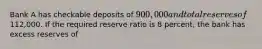 Bank A has checkable deposits of 900,000 and total reserves of112,000. If the required reserve ratio is 8 percent, the bank has excess reserves of