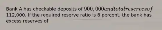 Bank A has checkable deposits of 900,000 and total reserves of112,000. If the required reserve ratio is 8 percent, the bank has excess reserves of