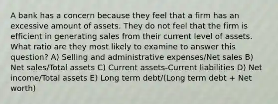 A bank has a concern because they feel that a firm has an excessive amount of assets. They do not feel that the firm is efficient in generating sales from their current level of assets. What ratio are they most likely to examine to answer this question? A) Selling and administrative expenses/Net sales B) Net sales/Total assets C) Current assets-Current liabilities D) Net income/Total assets E) Long term debt/(Long term debt + Net worth)