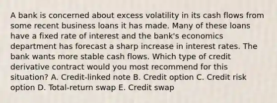 A bank is concerned about excess volatility in its cash flows from some recent business loans it has made. Many of these loans have a fixed rate of interest and the bank's economics department has forecast a sharp increase in interest rates. The bank wants more stable cash flows. Which type of credit derivative contract would you most recommend for this situation? A. Credit-linked note B. Credit option C. Credit risk option D. Total-return swap E. Credit swap