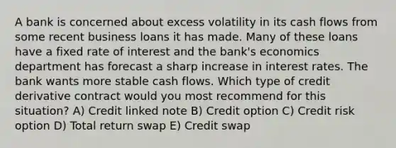 A bank is concerned about excess volatility in its cash flows from some recent business loans it has made. Many of these loans have a fixed rate of interest and the bank's economics department has forecast a sharp increase in interest rates. The bank wants more stable cash flows. Which type of credit derivative contract would you most recommend for this situation? A) Credit linked note B) Credit option C) Credit risk option D) Total return swap E) Credit swap