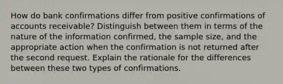 How do bank confirmations differ from positive confirmations of accounts receivable? Distinguish between them in terms of the nature of the information confirmed, the sample size, and the appropriate action when the confirmation is not returned after the second request. Explain the rationale for the differences between these two types of confirmations.