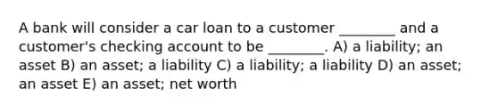 A bank will consider a car loan to a customer ________ and a customer's checking account to be ________. A) a liability; an asset B) an asset; a liability C) a liability; a liability D) an asset; an asset E) an asset; net worth