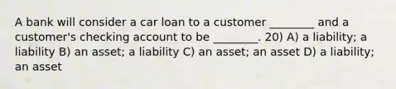 A bank will consider a car loan to a customer ________ and a customer's checking account to be ________. 20) A) a liability; a liability B) an asset; a liability C) an asset; an asset D) a liability; an asset