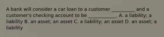 A bank will consider a car loan to a customer​ __________ and a​ customer's checking account to be​ ____________. A. a​ liability; a liability B. an​ asset; an asset C. a​ liability; an asset D. an​ asset; a liability