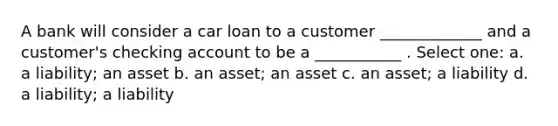 A bank will consider a car loan to a customer _____________ and a customer's checking account to be a ___________ . Select one: a. a liability; an asset b. an asset; an asset c. an asset; a liability d. a liability; a liability