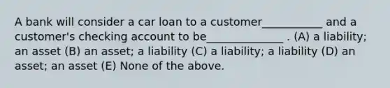 A bank will consider a car loan to a customer___________ and a customer's checking account to be______________ . (A) a liability; an asset (B) an asset; a liability (C) a liability; a liability (D) an asset; an asset (E) None of the above.