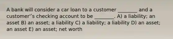 A bank will consider a car loan to a customer ________ and a customer'ʹs checking account to be ________. A) a liability; an asset B) an asset; a liability C) a liability; a liability D) an asset; an asset E) an asset; net worth