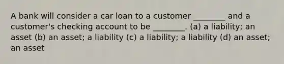 A bank will consider a car loan to a customer ________ and a customer's checking account to be ________. (a) a liability; an asset (b) an asset; a liability (c) a liability; a liability (d) an asset; an asset