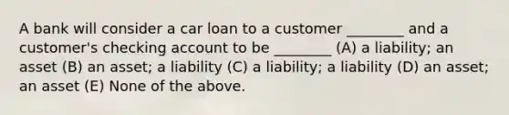 A bank will consider a car loan to a customer ________ and a customer's checking account to be ________ (A) a liability; an asset (B) an asset; a liability (C) a liability; a liability (D) an asset; an asset (E) None of the above.