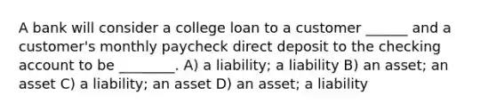 A bank will consider a college loan to a customer ______ and a customer's monthly paycheck direct deposit to the checking account to be ________. A) a liability; a liability B) an asset; an asset C) a liability; an asset D) an asset; a liability