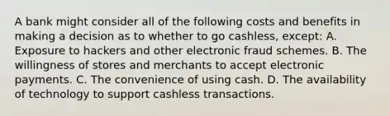 A bank might consider all of the following costs and benefits in making a decision as to whether to go​ cashless, except: A. Exposure to hackers and other electronic fraud schemes. B. The willingness of stores and merchants to accept electronic payments. C. The convenience of using cash. D. The availability of technology to support cashless transactions.