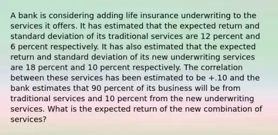 A bank is considering adding life insurance underwriting to the services it offers. It has estimated that the expected return and standard deviation of its traditional services are 12 percent and 6 percent respectively. It has also estimated that the expected return and standard deviation of its new underwriting services are 18 percent and 10 percent respectively. The correlation between these services has been estimated to be +.10 and the bank estimates that 90 percent of its business will be from traditional services and 10 percent from the new underwriting services. What is the expected return of the new combination of services?