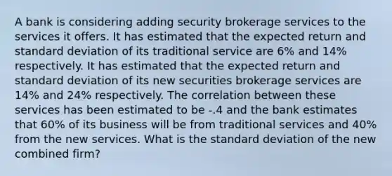 A bank is considering adding security brokerage services to the services it offers. It has estimated that the expected return and standard deviation of its traditional service are 6% and 14% respectively. It has estimated that the expected return and standard deviation of its new securities brokerage services are 14% and 24% respectively. The correlation between these services has been estimated to be -.4 and the bank estimates that 60% of its business will be from traditional services and 40% from the new services. What is the standard deviation of the new combined firm?