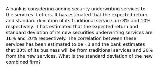 A bank is considering adding security underwriting services to the services it offers. It has estimated that the expected return and standard deviation of its traditional service are 8% and 10% respectively. It has estimated that the expected return and standard deviation of its new securities underwriting services are 16% and 20% respectively. The correlation between these services has been estimated to be -.3 and the bank estimates that 80% of its business will be from traditional services and 20% from the new services. What is the standard deviation of the new combined firm?