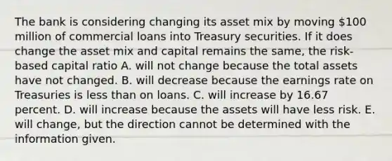 The bank is considering changing its asset mix by moving 100 million of commercial loans into Treasury securities. If it does change the asset mix and capital remains the same, the risk-based capital ratio A. will not change because the total assets have not changed. B. will decrease because the earnings rate on Treasuries is less than on loans. C. will increase by 16.67 percent. D. will increase because the assets will have less risk. E. will change, but the direction cannot be determined with the information given.