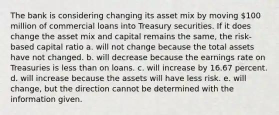 The bank is considering changing its asset mix by moving 100 million of commercial loans into Treasury securities. If it does change the asset mix and capital remains the same, the risk-based capital ratio a. will not change because the total assets have not changed. b. will decrease because the earnings rate on Treasuries is less than on loans. c. will increase by 16.67 percent. d. will increase because the assets will have less risk. e. will change, but the direction cannot be determined with the information given.