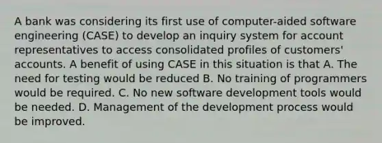 A bank was considering its first use of computer-aided software engineering (CASE) to develop an inquiry system for account representatives to access consolidated profiles of customers' accounts. A benefit of using CASE in this situation is that A. The need for testing would be reduced B. No training of programmers would be required. C. No new software development tools would be needed. D. Management of the development process would be improved.