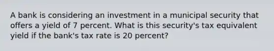 A bank is considering an investment in a municipal security that offers a yield of 7 percent. What is this security's tax equivalent yield if the bank's tax rate is 20 percent?