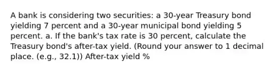 A bank is considering two securities: a 30-year Treasury bond yielding 7 percent and a 30-year municipal bond yielding 5 percent. a. If the bank's tax rate is 30 percent, calculate the Treasury bond's after-tax yield. (Round your answer to 1 decimal place. (e.g., 32.1)) After-tax yield %