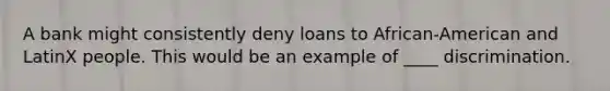 A bank might consistently deny loans to African-American and LatinX people. This would be an example of ____ discrimination.