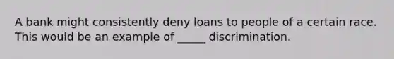 A bank might consistently deny loans to people of a certain race. This would be an example of _____ discrimination.