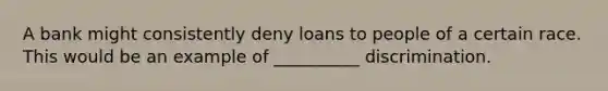 A bank might consistently deny loans to people of a certain race. This would be an example of __________ discrimination.