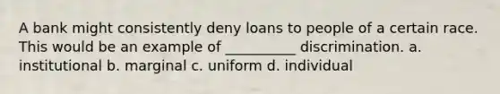 A bank might consistently deny loans to people of a certain race. This would be an example of __________ discrimination. a. institutional b. marginal c. uniform d. individual