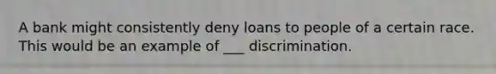 A bank might consistently deny loans to people of a certain race. This would be an example of ___ discrimination.