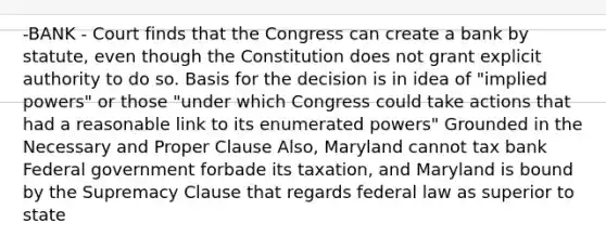 -BANK - Court finds that the Congress can create a bank by statute, even though the Constitution does not grant explicit authority to do so. Basis for the decision is in idea of "implied powers" or those "under which Congress could take actions that had a reasonable link to its enumerated powers" Grounded in the Necessary and Proper Clause Also, Maryland cannot tax bank Federal government forbade its taxation, and Maryland is bound by the Supremacy Clause that regards federal law as superior to state