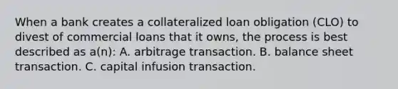 When a bank creates a collateralized loan obligation (CLO) to divest of commercial loans that it owns, the process is best described as a(n): A. arbitrage transaction. B. balance sheet transaction. C. capital infusion transaction.