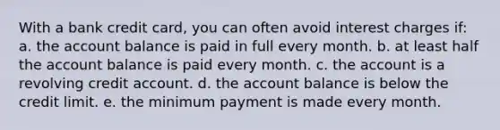 With a bank credit card, you can often avoid interest charges if: a. the account balance is paid in full every month. b. at least half the account balance is paid every month. c. the account is a revolving credit account. d. the account balance is below the credit limit. e. the minimum payment is made every month.