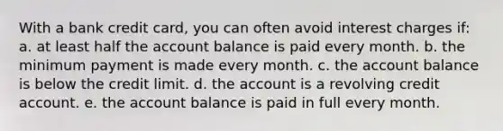 With a bank credit card, you can often avoid interest charges if: a. at least half the account balance is paid every month. b. the minimum payment is made every month. c. the account balance is below the credit limit. d. the account is a revolving credit account. e. the account balance is paid in full every month.