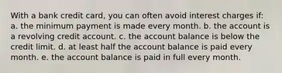 With a bank credit card, you can often avoid interest charges if: a. the minimum payment is made every month. b. the account is a revolving credit account. c. the account balance is below the credit limit. d. at least half the account balance is paid every month. e. the account balance is paid in full every month.