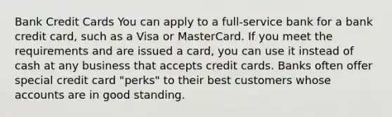 Bank Credit Cards You can apply to a full-service bank for a bank credit card, such as a Visa or MasterCard. If you meet the requirements and are issued a card, you can use it instead of cash at any business that accepts credit cards. Banks often offer special credit card "perks" to their best customers whose accounts are in good standing.