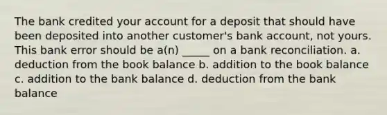 The bank credited your account for a deposit that should have been deposited into another customer's bank account, not yours. This bank error should be a(n) _____ on a bank reconciliation. a. deduction from the book balance b. addition to the book balance c. addition to the bank balance d. deduction from the bank balance