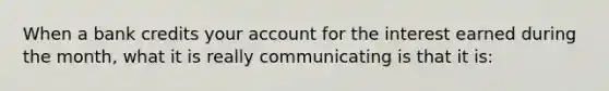 When a bank credits your account for the interest earned during the month, what it is really communicating is that it is: