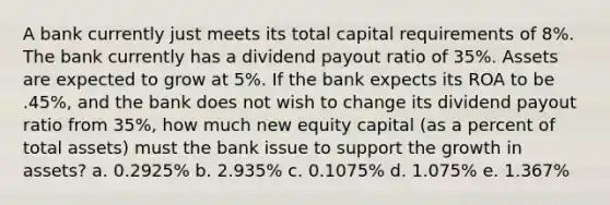 A bank currently just meets its total capital requirements of 8%. The bank currently has a dividend payout ratio of 35%. Assets are expected to grow at 5%. If the bank expects its ROA to be .45%, and the bank does not wish to change its dividend payout ratio from 35%, how much new equity capital (as a percent of total assets) must the bank issue to support the growth in assets? a. 0.2925% b. 2.935% c. 0.1075% d. 1.075% e. 1.367%