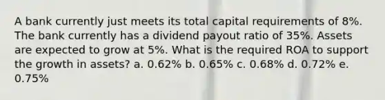 A bank currently just meets its total capital requirements of 8%. The bank currently has a dividend payout ratio of 35%. Assets are expected to grow at 5%. What is the required ROA to support the growth in assets? a. 0.62% b. 0.65% c. 0.68% d. 0.72% e. 0.75%