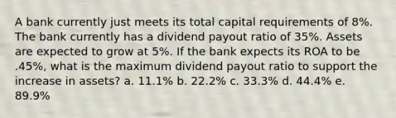 A bank currently just meets its total capital requirements of 8%. The bank currently has a dividend payout ratio of 35%. Assets are expected to grow at 5%. If the bank expects its ROA to be .45%, what is the maximum dividend payout ratio to support the increase in assets? a. 11.1% b. 22.2% c. 33.3% d. 44.4% e. 89.9%