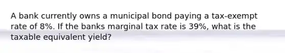 A bank currently owns a municipal bond paying a tax-exempt rate of 8%. If the banks marginal tax rate is 39%, what is the taxable equivalent yield?