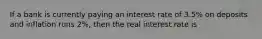 If a bank is currently paying an interest rate of 3.5% on deposits and inflation runs 2%, then the real interest rate is