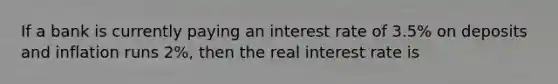 If a bank is currently paying an interest rate of 3.5% on deposits and inflation runs 2%, then the real interest rate is