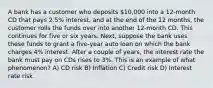 A bank has a customer who deposits 10,000 into a 12-month CD that pays 2.5% interest, and at the end of the 12 months, the customer rolls the funds over into another 12-month CD. This continues for five or six years. Next, suppose the bank uses these funds to grant a five-year auto loan on which the bank charges 4% interest. After a couple of years, the interest rate the bank must pay on CDs rises to 3%. This is an example of what phenomenon? A) CD risk B) Inflation C) Credit risk D) Interest rate risk