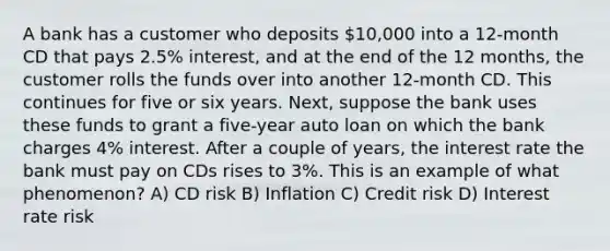 A bank has a customer who deposits 10,000 into a 12-month CD that pays 2.5% interest, and at the end of the 12 months, the customer rolls the funds over into another 12-month CD. This continues for five or six years. Next, suppose the bank uses these funds to grant a five-year auto loan on which the bank charges 4% interest. After a couple of years, the interest rate the bank must pay on CDs rises to 3%. This is an example of what phenomenon? A) CD risk B) Inflation C) Credit risk D) Interest rate risk