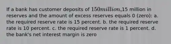 If a bank has customer deposits of 150 million,15 million in reserves and the amount of excess reserves equals 0 (zero): a. the required reserve rate is 15 percent. b. the required reserve rate is 10 percent. c. the required reserve rate is 1 percent. d. the bank's net interest margin is zero